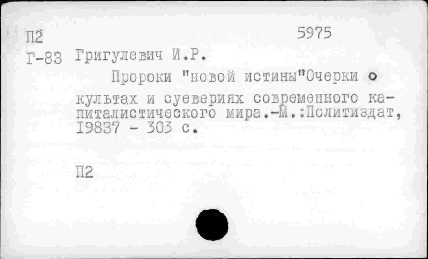 ﻿П£	5975
Г-83 Григулевич И.Р.
Пророки ’’новой истины’Ючерки о культах и суевериях современного капиталистического мира.-й. Политиздат, 19837 - 303 с.
П2